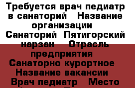 Требуется врач-педиатр в санаторий › Название организации ­ Санаторий “Пятигорский нарзан“ › Отрасль предприятия ­ Санаторно-курортное › Название вакансии ­ Врач-педиатр › Место работы ­ г. Пятигорск.  - Ставропольский край, Пятигорск г. Работа » Вакансии   . Ставропольский край,Пятигорск г.